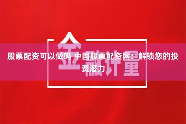 股票配资可以做吗 中国股票配资网：解锁您的投资潜力