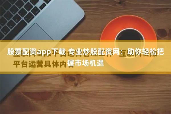 股票配资app下载 专业炒股配资网：助你轻松把握市场机遇