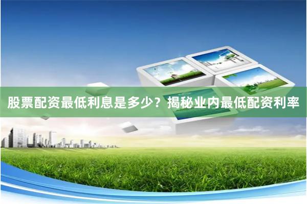 股票配资最低利息是多少？揭秘业内最低配资利率