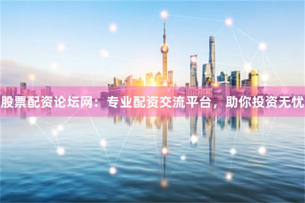 股票配资论坛网：专业配资交流平台，助你投资无忧
