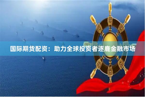 国际期货配资：助力全球投资者逐鹿金融市场