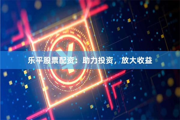 乐平股票配资：助力投资，放大收益
