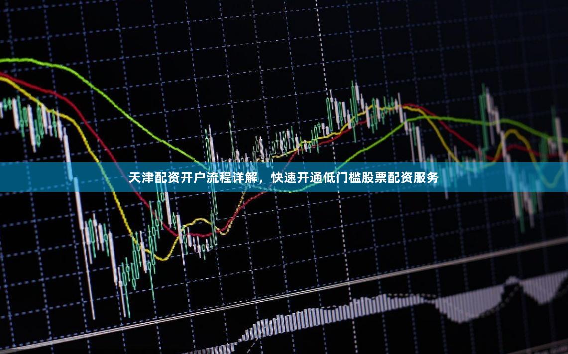 天津配资开户流程详解，快速开通低门槛股票配资服务