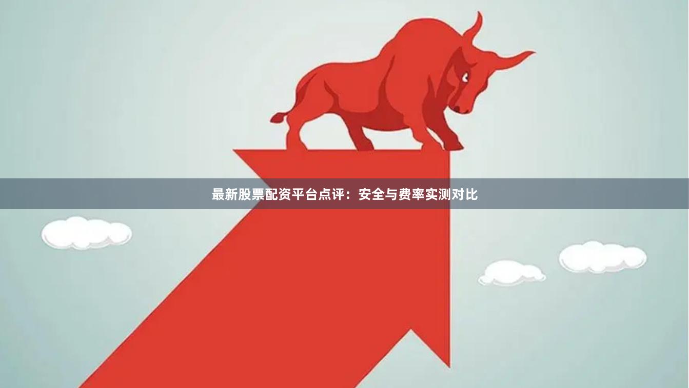 最新股票配资平台点评：安全与费率实测对比