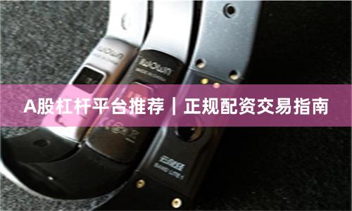 A股杠杆平台推荐｜正规配资交易指南